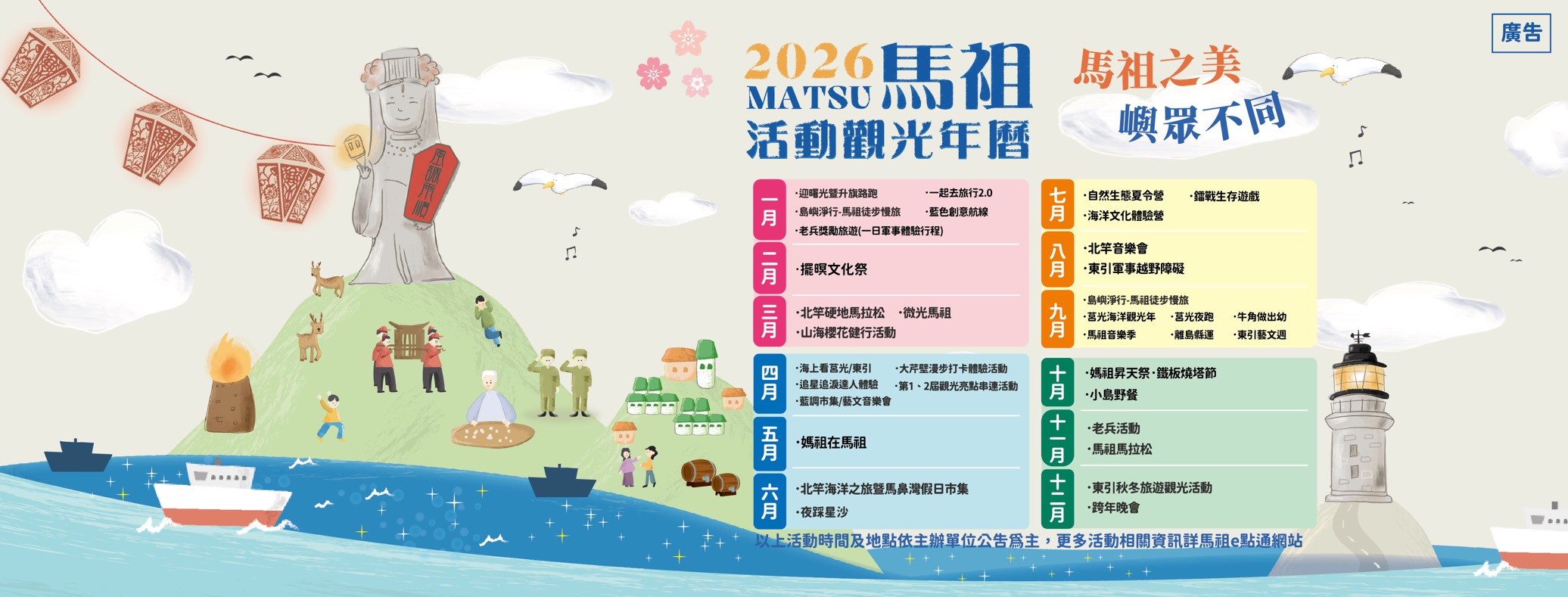 2026 馬祖活動觀光年曆：一月迎曙光暨升旗路跑、島嶼淨行馬祖徒步慢旅；二月擺暝文化祭；三月北竿硬地馬拉松、山海櫻花健行；四月海上看莒光／東引、追星追淚達人體驗；五月媽祖在馬祖；六月北竿海洋之旅暨馬鼻灣假日市集、夜踩星沙；七月自然生態夏令營、海洋文化體驗營；八月北竿音樂會、東引軍事越野障礙；九月島嶼淨行、莒光海洋觀光年、馬祖音樂季；十月媽祖昇天祭・鐵板燒塔節、小島野餐；十一月老兵活動、馬祖馬拉松；十二月東引秋冬旅遊觀光活動、跨年晚會。活動時間及地點依主辦單位公告為主。